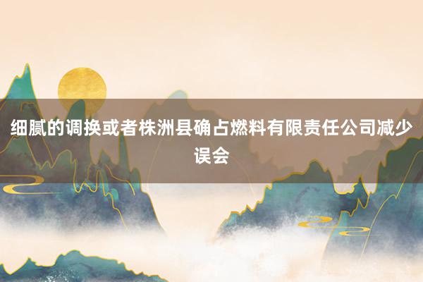 细腻的调换或者株洲县确占燃料有限责任公司减少误会
