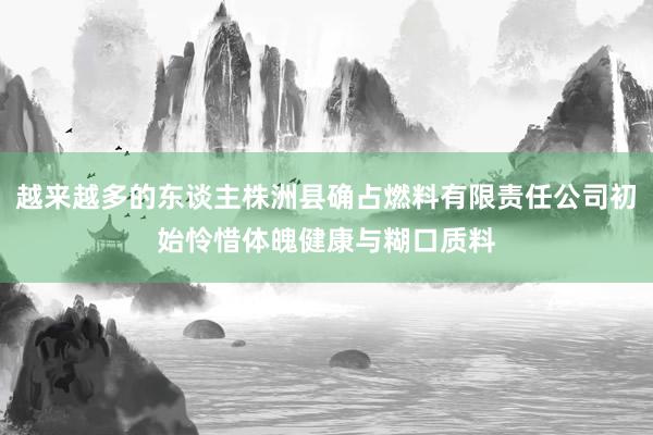 越来越多的东谈主株洲县确占燃料有限责任公司初始怜惜体魄健康与糊口质料