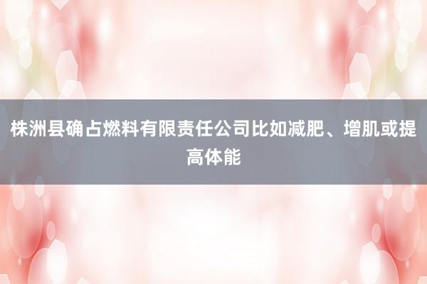 株洲县确占燃料有限责任公司比如减肥、增肌或提高体能
