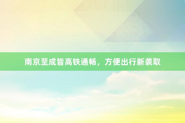 南京至成皆高铁通畅，方便出行新袭取