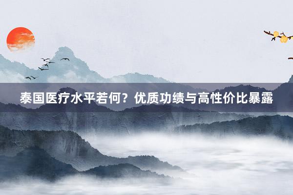泰国医疗水平若何？优质功绩与高性价比暴露
